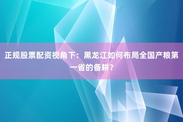 正规股票配资视角下：黑龙江如何布局全国产粮第一省的备耕？