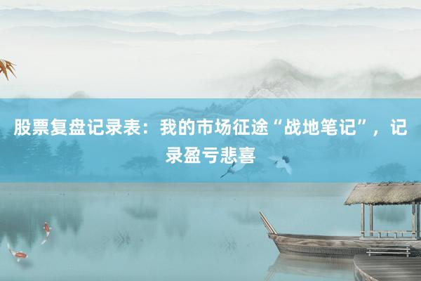 股票复盘记录表：我的市场征途“战地笔记”，记录盈亏悲喜