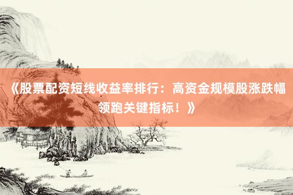 《股票配资短线收益率排行：高资金规模股涨跌幅领跑关键指标！》