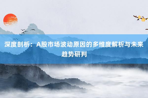 深度剖析：A股市场波动原因的多维度解析与未来趋势研判