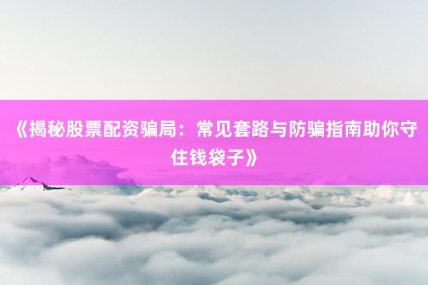 《揭秘股票配资骗局：常见套路与防骗指南助你守住钱袋子》