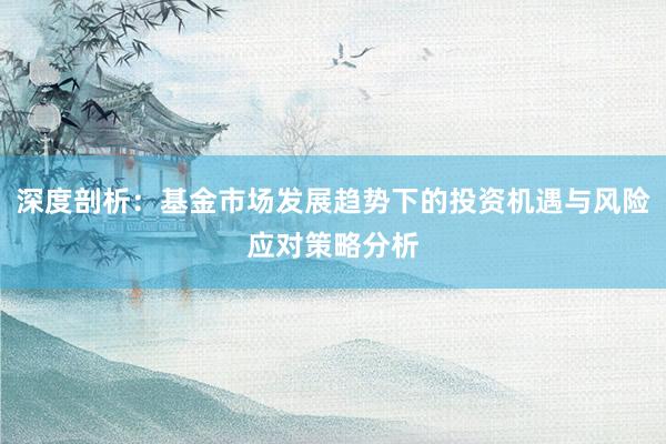 深度剖析：基金市场发展趋势下的投资机遇与风险应对策略分析