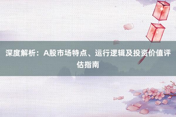 深度解析：A股市场特点、运行逻辑及投资价值评估指南