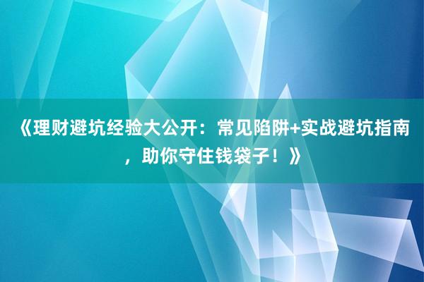 《理财避坑经验大公开：常见陷阱+实战避坑指南，助你守住钱袋子！》