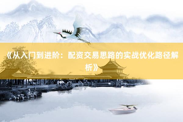 《从入门到进阶：配资交易思路的实战优化路径解析》