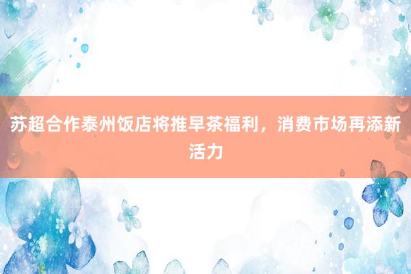 苏超合作泰州饭店将推早茶福利，消费市场再添新活力