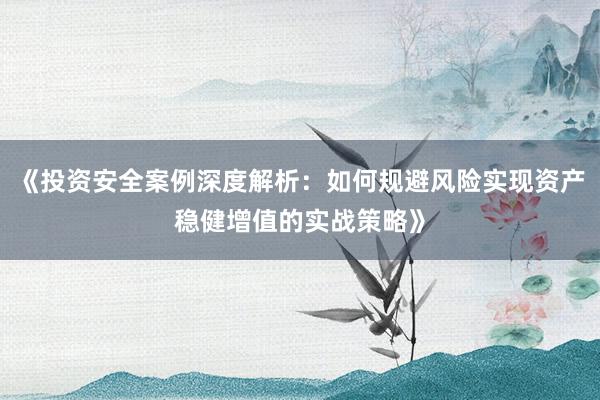 《投资安全案例深度解析：如何规避风险实现资产稳健增值的实战策略》