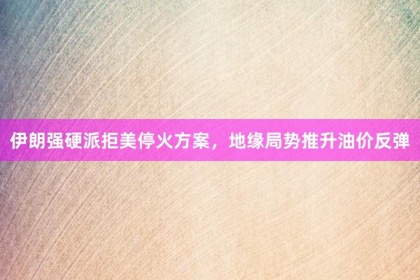 伊朗强硬派拒美停火方案，地缘局势推升油价反弹