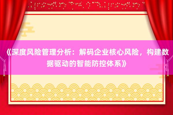 《深度风险管理分析：解码企业核心风险，构建数据驱动的智能防控体系》