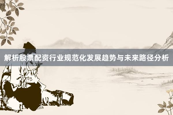 解析股票配资行业规范化发展趋势与未来路径分析