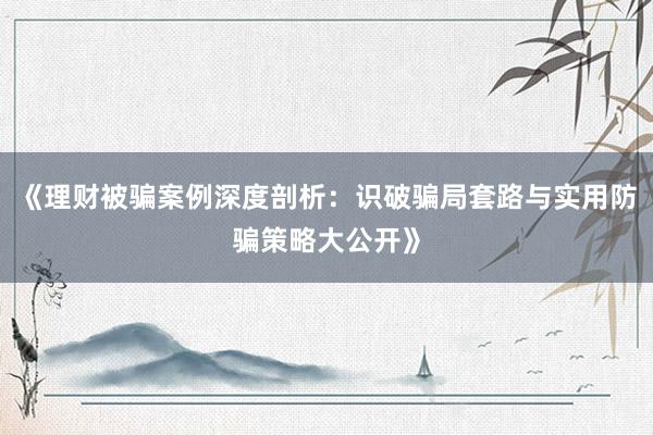 《理财被骗案例深度剖析：识破骗局套路与实用防骗策略大公开》