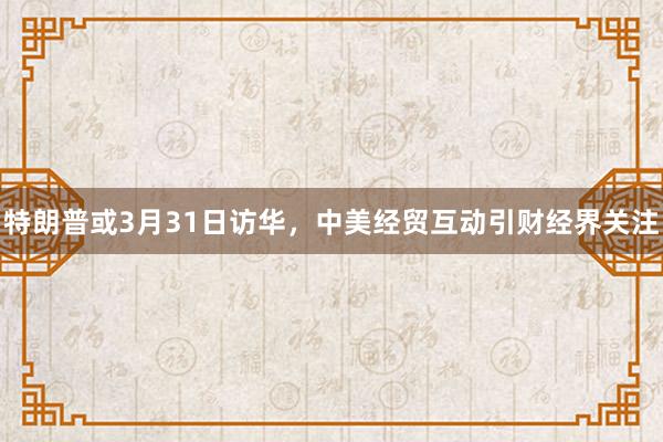 特朗普或3月31日访华，中美经贸互动引财经界关注