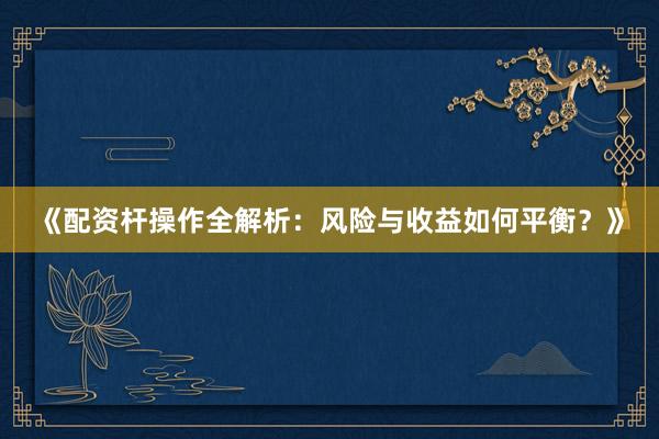 《配资杆操作全解析：风险与收益如何平衡？》