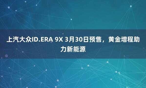 上汽大众ID.ERA 9X 3月30日预售，黄金增程助力新能源