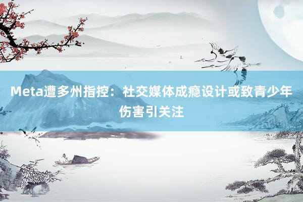 Meta遭多州指控：社交媒体成瘾设计或致青少年伤害引关注