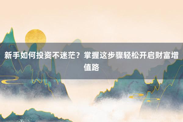 新手如何投资不迷茫？掌握这步骤轻松开启财富增值路