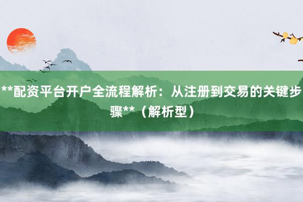 **配资平台开户全流程解析：从注册到交易的关键步骤**（解析型）