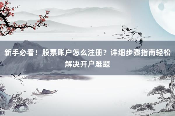 新手必看！股票账户怎么注册？详细步骤指南轻松解决开户难题