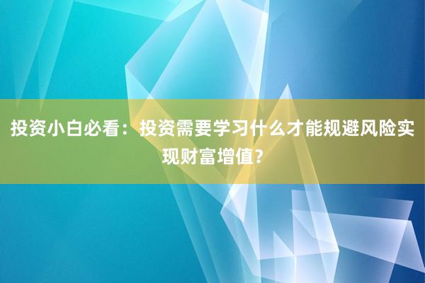 投资小白必看：投资需要学习什么才能规避风险实现财富增值？
