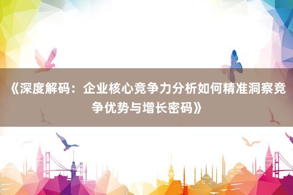《深度解码：企业核心竞争力分析如何精准洞察竞争优势与增长密码》
