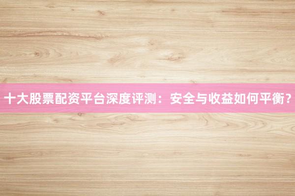 十大股票配资平台深度评测：安全与收益如何平衡？