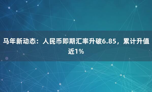 马年新动态：人民币即期汇率升破6.85，累计升值近1%