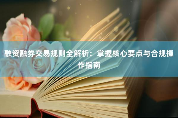 融资融券交易规则全解析：掌握核心要点与合规操作指南