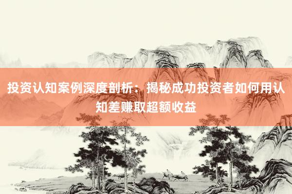 投资认知案例深度剖析：揭秘成功投资者如何用认知差赚取超额收益