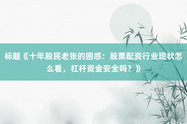 标题《十年股民老张的困惑：股票配资行业现状怎么看，杠杆资金安全吗？》
