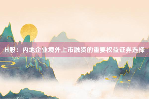 H股：内地企业境外上市融资的重要权益证券选择
