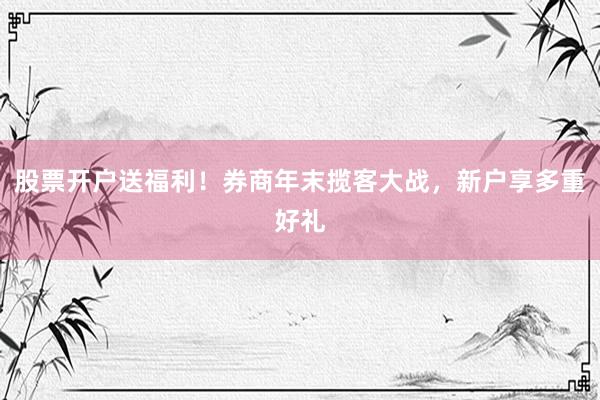 股票开户送福利！券商年末揽客大战，新户享多重好礼
