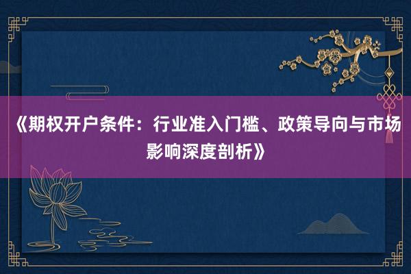 《期权开户条件：行业准入门槛、政策导向与市场影响深度剖析》