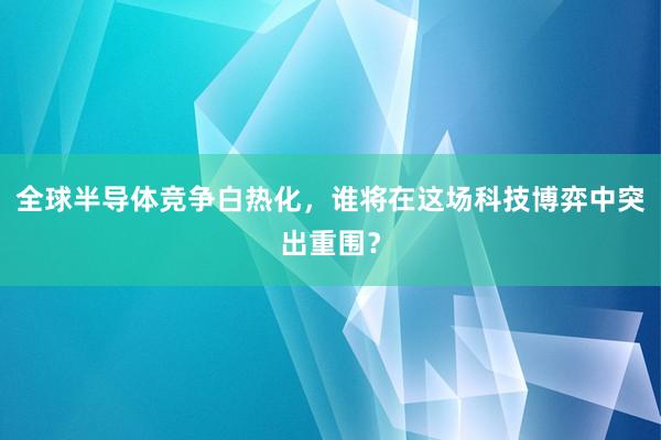 全球半导体竞争白热化，谁将在这场科技博弈中突出重围？