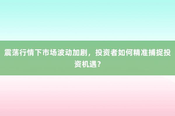 震荡行情下市场波动加剧，投资者如何精准捕捉投资机遇？