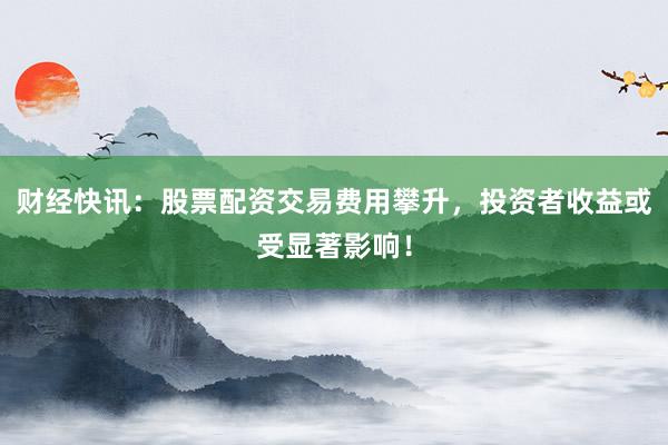 财经快讯：股票配资交易费用攀升，投资者收益或受显著影响！
