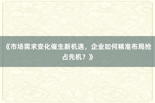 《市场需求变化催生新机遇，企业如何精准布局抢占先机？》