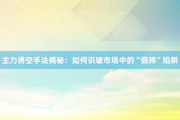 主力诱空手法揭秘：如何识破市场中的“假摔”陷阱