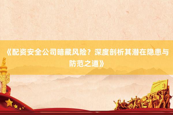 《配资安全公司暗藏风险？深度剖析其潜在隐患与防范之道》
