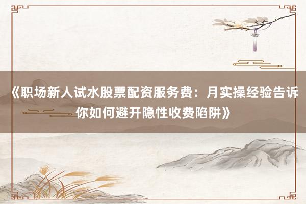 《职场新人试水股票配资服务费：月实操经验告诉你如何避开隐性收费陷阱》